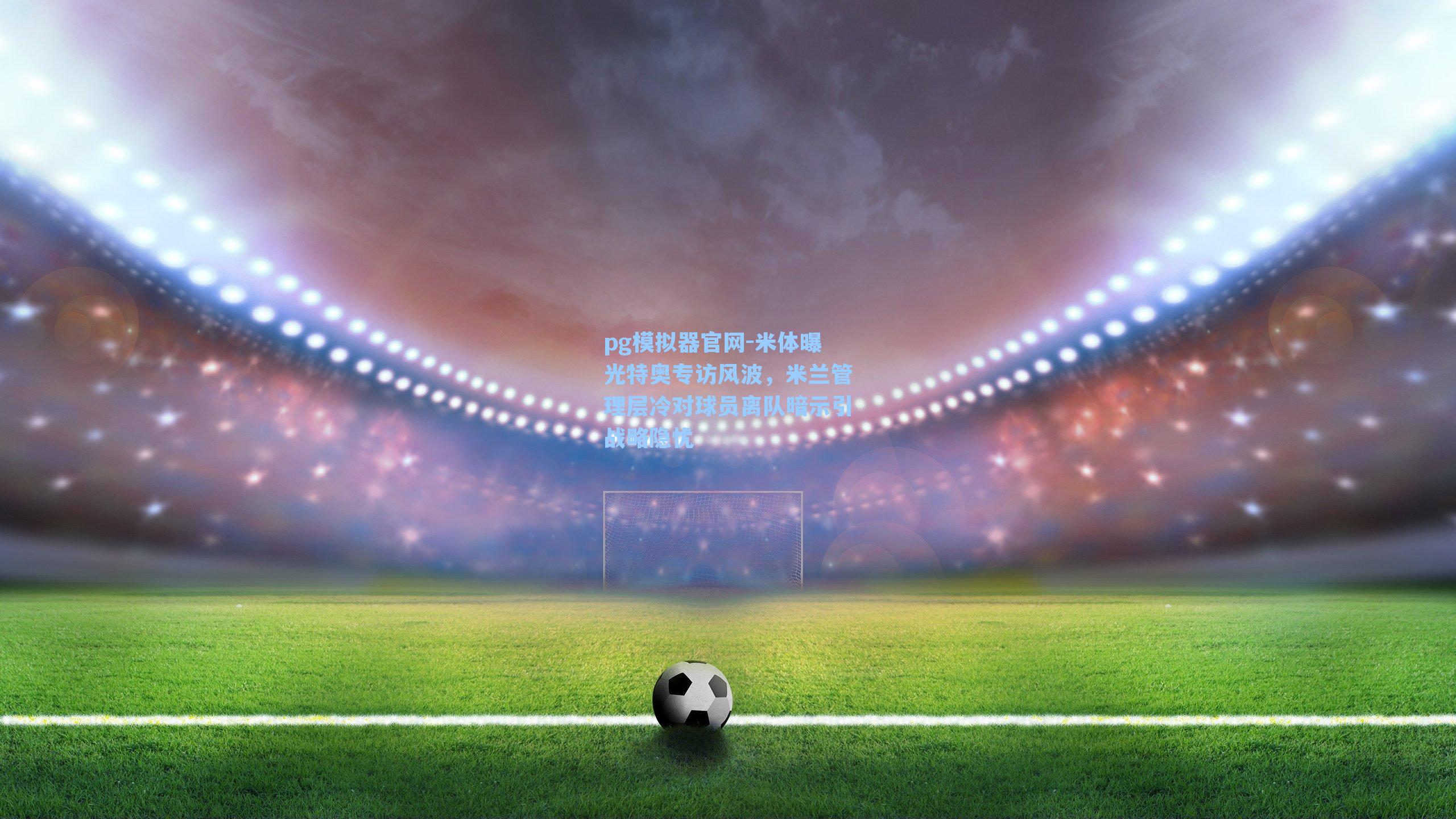 米体曝光特奥专访风波，米兰管理层冷对球员离队暗示引战略隐忧