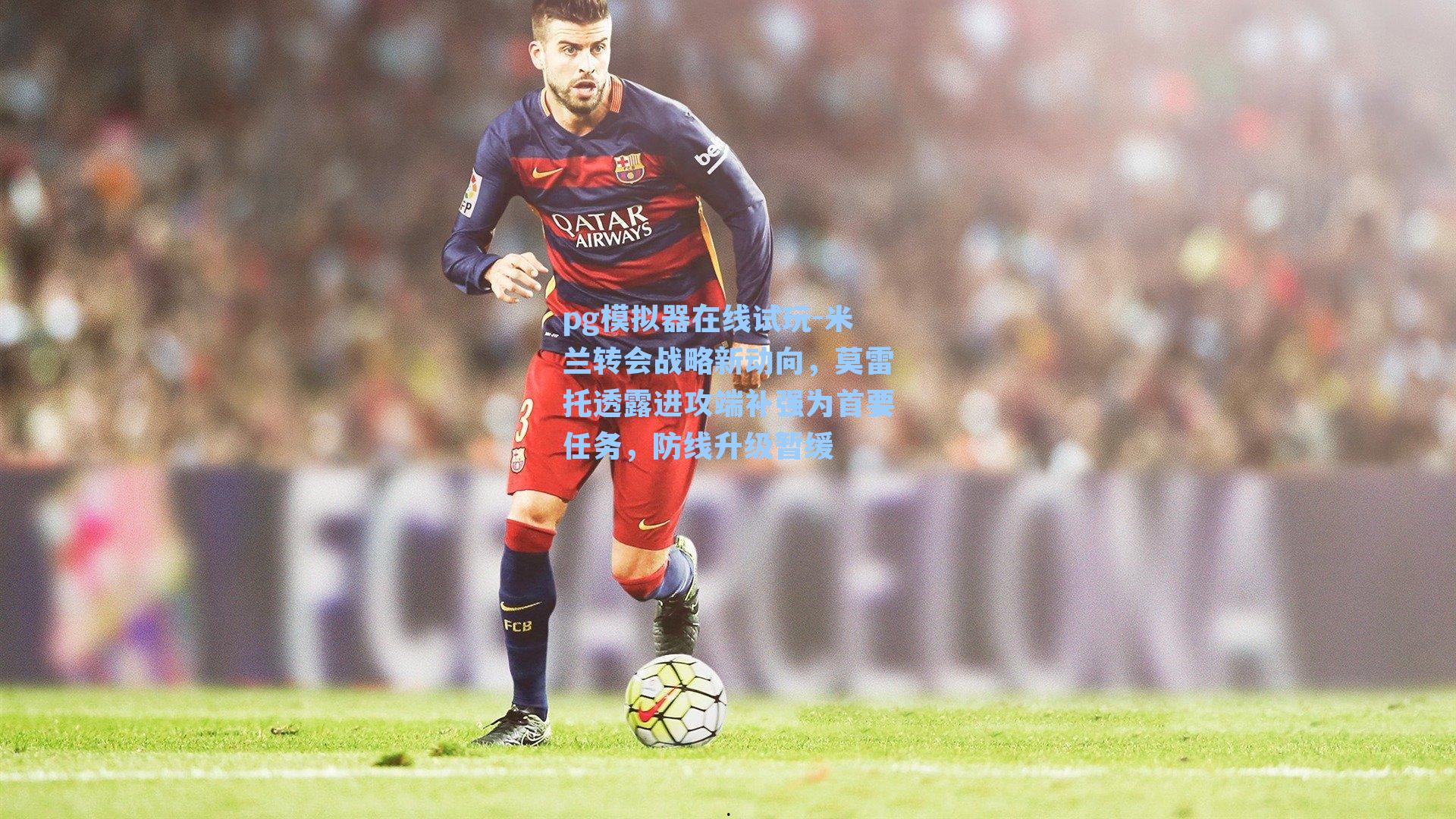 米兰转会战略新动向，莫雷托透露进攻端补强为首要任务，防线升级暂缓